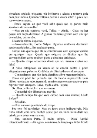 porcelana azulada enquanto ela inclinava a xícara e tomava gole
com parcimônia. Quando voltou a deixar a xícara sobre o pires, seu
rosto estava sereno.
- Estou segura de que você sabe quais são as partes mais
sensíveis de uma mulher.
—Mas eu não conheço você, Taliba. – Ainda. - Cada mulher
possui um corpo diferente. Algumas mulheres gozam com um tipo
de carícias, outras não.
Elizabeth elevou o queixo.
—Provavelmente, Lorde Safyre, algumas mulheres desfrutam
sendo acariciadas... Em qualquer parte.
Ramiel não queria que ela se conformasse com qualquer carícia
em qualquer lugar. Queria que exigisse os direitos que lhe
correspondiam como mulher, plena e absoluta satisfação.
— Quanto tempo aconteceu desde que seu marido visitou seu
leito?
O ruído estrepitoso da xícara ao se chocar contra o prato
afugentou suas palavras. Os lábios de Elizabeth se endureceram.
—Concordamos que não daria detalhes sobre meu matrimônio.
Como ele pôde ter pensado que ela ficaria impassível? Seus
lábios revelavam tudo, tremendo sensivelmente e apertando-se para
reprimir suas emoções. Raiva, medo e dor. Paixão.
Os olhos de Ramiel se semicerraram.
—Concordei não difamar seu marido.
— Quanto tempo faz que você esteve com uma mulher, Lorde
Safyre?
—Seis dias.
—Uma enorme quantidade de tempo.
Seu tom foi sarcástico. Mas os fatos eram indiscutíveis. Não
tinha estado com uma mulher desde que ela tinha intimidado seu
criado para entrar em sua casa.
—Sim, senhora Petre. É muito tempo. - Disse Ramiel
intencionalmente. - Até agora, o máximo de tempo que tinha ficado
 