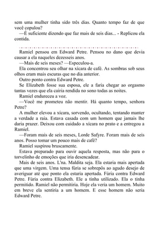 sem uma mulher tinha sido três dias. Quanto tempo faz de que
você copulou?
—É suficiente dizendo que faz mais de seis dias... - Replicou ela
contida.
Ramiel pensou em Edward Petre. Pensou no dano que devia
causar a ela naqueles dezesseis anos.
—Mais de seis meses? —Especulou-a.
Ela concentrou seu olhar na xícara de café. As sombras sob seus
olhos eram mais escuras que no dia anterior.
Outro ponto contra Edward Petre.
Se Elizabeth fosse sua esposa, ele a faria chegar ao orgasmo
tantas vezes que ela cairia rendida no sono todas as noites.
Ramiel endureceu a voz.
—Você me prometeu não mentir. Há quanto tempo, senhora
Petre?
A mulher elevou a xícara, sorvendo, ocultando, tentando manter
a verdade a raia. Estava casada com um homem que jamais lhe
daria prazer. Deixou com cuidado a xícara no prato e a entregou a
Ramiel.
—Foram mais de seis meses, Lorde Safyre. Foram mais de seis
anos. Posso tomar um pouco mais de café?
Ramiel suspirou bruscamente.
Estava preparado para ouvir aquela resposta, mas não para o
torvelinho de emoções que iria desencadear.
Mais de seis anos. L'na. Maldita seja. Ela estaria mais apertada
que uma virgem. Uma tensa fúria se sobrepôs ao agudo desejo de
averiguar até que ponto ela estaria apertada. Fúria contra Edward
Petre. Fúria contra Elizabeth. Ele a tinha utilizado. Ela o tinha
permitido. Ramiel não permitiria. Hoje ela veria um homem. Muito
em breve ela sentiria a um homem. E esse homem não seria
Edward Petre.
 