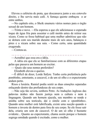Elevou a cafeteira de prata, que descansava junto a seu cotovelo
direito, e lhe serviu mais café. A fumaça quente embaçou o ar
entre ambos.
—No capítulo oito, o Sheik enumera vários nomes para o órgão
sexual de um homem.
—Trinta e nove. —Ela esperou a que ele adicionasse o esperado
toque de água fria para assentar o café moído antes de retirar sua
xícara. Como se fosse habitual que uma mulher admitisse que não
se deitara com seu marido durante mais de seis anos, balançou o
pires e a xícara sobre sua saia. - Como certo, uma quantidade
exagerada.
—Contou-as.
—Acreditei que essa era a idéia.
A idéia era que ela se familiarizasse com as diferentes etapas
pelas que passava um homem ao excitar.
— Quais são seus nomes preferidos?
Elizabeth elevou o queixo.
—É difícil de dizer, Lorde Safyre. Tenho certa preferência pelo
pombinho, entretanto, a cascavel, o de um só olho e o expectorante
andam perto.
Risos e luxúria. Ramiel podia sentir as duas emoções separadas
enlaçando dentro das profundezas de seu corpo.
—Não seja tão severa, senhora Petre. As traduções inglesas das
palavras árabes não fazem justiça nem a cultura e nem à
linguagem. Quando um homem ejacula, seu membro se rende e
aninha sobre seu testículo, daí o símile com o «pombinho».
Quando uma mulher está lubrificada, existe uma sucção quando o
homem a investe de dentro para fora de seu corpo. Se ele fosse sair
dela, criaria um som de cascavel. O de um só olho é bastante
evidente... Quanto ao expectorante, chama assim porque o homem
segrega umidade quando é excitado, como a mulher.
 