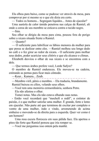 Ela olhou para baixo, como se pudesse ver através da mesa, para
comprovar por si mesmo se o que ele dizia era certo.
— Todos os homens... Segregam líquidos... Antes de ejacular?
Uma auréola de calor úmido penetrou nas calças de Ramiel, ali
onde a coroa de seu membro se esticava contra o tecido negro.
—Sim.
Seu olhar se dirigiu da mesa para cima, pousou fora de perigo
sobre a xícara situada frente a Ramiel.
— Quanto?
— O suficiente para lubrificar os lábios menores da mulher para
que possa se deslizar entre eles. —Ramiel molhou seu longo dedo
no café e o fez girar ao redor da xícara. - O suficiente para molhar
seus dedos, poder acariciar seus clitóris e que ela alcance o climax.
Elizabeth desviou o olhar de sua xícara e se encontrou com a
dele.
— Que termos árabes prefere você, Lorde Safyre?
O membro de Ramiel endureceu. Ele moveu-se na cadeira,
estirando as pernas para ficar mais cômodo.
—Keur... Kamera... Zeub.
—Membro viril, pênis e membro. – Ela traduziu, brandamente.
Ramiel baixou os cílios, velando seus olhos.
—Você tem uma memória extraordinária, senhora Petre.
Ela não afastou o olhar.
Tomei notas. Mas ela não estava olhando suas notas.
- Então você recordará que “mochefi o redil”, o extintor de
paixão, é o que melhor satisfaz uma mulher. É grande, forte e lento
em ejacular. Não parte até que terminou de excitar por completo o
ventre de uma mulher, indo e vindo, arremetendo de acima
embaixo e movendo-se da direita para a esquerda. Quer ver como é
um homem?
Uma rosa escura floresceu em suas pálida face. Ela apertou o
pires tão forte que Ramiel pensou que iria romper se.
—Você me perguntou isso ontem pela manhã.
 