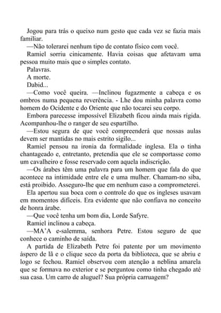 Jogou para trás o queixo num gesto que cada vez se fazia mais
familiar.
—Não tolerarei nenhum tipo de contato físico com você.
Ramiel sorriu cinicamente. Havia coisas que afetavam uma
pessoa muito mais que o simples contato.
Palavras.
A morte.
Dabid...
—Como você queira. —Inclinou fugazmente a cabeça e os
ombros numa pequena reverência. - Lhe dou minha palavra como
homem do Ocidente e do Oriente que não tocarei seu corpo.
Embora parecesse impossível Elizabeth ficou ainda mais rígida.
Acompanhou-lhe o ranger de seu espartilho.
—Estou segura de que você compreenderá que nossas aulas
devem ser mantidas no mais estrito sigilo...
Ramiel pensou na ironia da formalidade inglesa. Ela o tinha
chantageado e, entretanto, pretendia que ele se comportasse como
um cavalheiro e fosse reservado com aquela indiscrição.
—Os árabes têm uma palavra para um homem que fala do que
acontece na intimidade entre ele e uma mulher. Chamam-no siba,
está proibido. Asseguro-lhe que em nenhum caso a comprometerei.
Ela apertou sua boca com o controle do que os ingleses usavam
em momentos difíceis. Era evidente que não confiava no conceito
de honra árabe.
—Que você tenha um bom dia, Lorde Safyre.
Ramiel inclinou a cabeça.
—MA’A e-salemma, senhora Petre. Estou seguro de que
conhece o caminho de saída.
A partida de Elizabeth Petre foi patente por um movimento
áspero de lã e o clique seco da porta da biblioteca, que se abriu e
logo se fechou. Ramiel observou com atenção a neblina amarela
que se formava no exterior e se perguntou como tinha chegado até
sua casa. Um carro de aluguel? Sua própria carruagem?
 