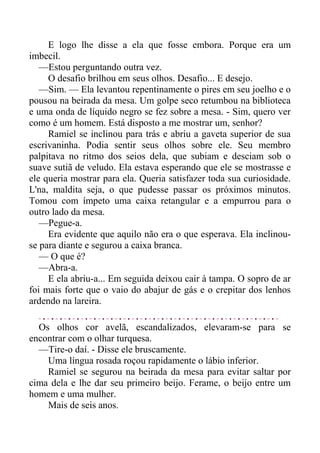 E logo lhe disse a ela que fosse embora. Porque era um
imbecil.
—Estou perguntando outra vez.
O desafio brilhou em seus olhos. Desafio... E desejo.
—Sim. — Ela levantou repentinamente o pires em seu joelho e o
pousou na beirada da mesa. Um golpe seco retumbou na biblioteca
e uma onda de líquido negro se fez sobre a mesa. - Sim, quero ver
como é um homem. Está disposto a me mostrar um, senhor?
Ramiel se inclinou para trás e abriu a gaveta superior de sua
escrivaninha. Podia sentir seus olhos sobre ele. Seu membro
palpitava no ritmo dos seios dela, que subiam e desciam sob o
suave sutiã de veludo. Ela estava esperando que ele se mostrasse e
ele queria mostrar para ela. Queria satisfazer toda sua curiosidade.
L'na, maldita seja, o que pudesse passar os próximos minutos.
Tomou com ímpeto uma caixa retangular e a empurrou para o
outro lado da mesa.
—Pegue-a.
Era evidente que aquilo não era o que esperava. Ela inclinou-
se para diante e segurou a caixa branca.
— O que é?
—Abra-a.
E ela abriu-a... Em seguida deixou cair à tampa. O sopro de ar
foi mais forte que o vaio do abajur de gás e o crepitar dos lenhos
ardendo na lareira.
Os olhos cor avelã, escandalizados, elevaram-se para se
encontrar com o olhar turquesa.
—Tire-o daí. - Disse ele bruscamente.
Uma língua rosada roçou rapidamente o lábio inferior.
Ramiel se segurou na beirada da mesa para evitar saltar por
cima dela e lhe dar seu primeiro beijo. Ferame, o beijo entre um
homem e uma mulher.
Mais de seis anos.
 