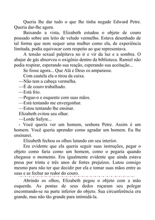 Queria lhe dar tudo o que lhe tinha negade Edward Petre.
Queria dar-lhe agora.
Baixando a vista, Elizabeth estudou o objeto de couro
pousado sobre um leito de veludo vermelho. Estava desenhado de
tal forma que nem sequer uma mulher como ela, de experiência
limitada, podia equivocar com respeito ao que representava.
A tensão sexual palpitava no ir e vir da luz e a sombra. O
abajur de gás absorveu o oxigênio dentro da biblioteca. Ramiel não
podia respirar, esperando sua reação, esperando sua aceitação...
Se fosse agora... Que Alá e Deus os amparasse.
Com cautela ela o tirou da caixa.
—Não tem a cabeça vermelha.
—É de couro trabalhado.
—Está frio.
—Pegue-o e esquente com suas mãos.
—Está tentando me envergonhar.
—Estou tentando lhe ensinar.
Elizabeth evitou seu olhar.
—Lorde Safyre...
- Você queria ver um homem, senhora Petre. Assim é um
homem. Você queria aprender como agradar um homem. Eu lhe
ensinarei.
Elizabeth fechou os olhos lutando em seu interior.
Era evidente que ela queria seguir suas instruções, pegar o
objeto como faria como um homem, como o pegaria quando
chegasse o momento. Era igualmente evidente que ainda estava
presa por trinta e três anos de fortes prejuízos. Lutou consigo
mesmo para não ter que decidir por ela e tomar suas mãos entre as
suas e as fechar ao redor do couro.
Abrindo os olhos, Elizabeth pegou o objeto com a mão
esquerda. As pontas de seus dedos roçaram seu polegar
encontrando-se na parte inferior do objeto. Sua circunferência era
grande, mas não tão grande para intimidá-la.
 