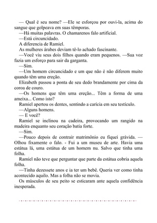 — Qual é seu nome? —Ele se esforçou por ouvi-la, acima do
sangue que golpeava em suas têmporas.
—Há muitas palavras. O chamarenos falo artificial.
—Está circuncidado.
A diferencia de Ramiel.
As mulheres árabes deviam tê-lo achado fascinante.
—Você viu seus dois filhos quando eram pequenos. —Sua voz
fazia um esforço para sair da garganta.
—Sim.
—Um homem circuncidado e um que não é não diferem muito
quando têm uma ereção.
Elizabeth passou a ponta de seu dedo brandamente por cima da
coroa de couro.
—Os homens que têm uma ereção... Têm a forma de uma
ameixa... Como isto?
Ramiel apertou os dentes, sentindo a carícia em seu testículo.
—Alguns homens.
— E você?
Ramiel se inclinou na cadeira, provocando um rangido na
madeira enquanto seu coração batia forte.
—Sim.
—Pouco depois de contrair matrimônio eu fiquei grávida. —
Olhou fixamente o falo. - Fui a um museu de arte. Havia uma
estátua lá, uma estátua de um homem nu. Salvo que tinha uma
folha.
Ramiel não teve que perguntar que parte da estátua cobria aquela
folha.
—Tinha dezessete anos e ia ter um bebê. Queria ver como tinha
acontecido aquilo. Mas a folha não se movia.
Os músculos de seu peito se esticaram ante aquela confidência
inesperada.
 