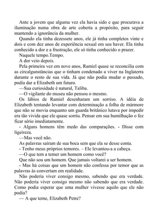 Ante a jovem que alguma vez ela havia sido e que procurava a
iluminação numa obra de arte coberta a propósito, para seguir
mantendo a ignorância da mulher.
Quando ela tinha dezessete anos, ele já tinha completos vinte e
dois e com dez anos de experiência sexual em seu haver. Ela tinha
conhecido a dor e a frustração, ele só tinha conhecido o prazer.
Naquele tempo.Tempo.
A dor veio depois.
Pela primeira vez em nove anos, Ramiel quase se reconcilia com
as circalgunstâncias que o tinham condenado a viver na Inglaterra
durante o resto de sua vida. Já que não podia mudar o passado,
podia dar a Elizabeth um futuro.
—Sua curiosidade é natural, Taliba.
—O vigilante do museu não pensou o mesmo.
Os lábios de Ramiel desenharam um sorriso. A idéia de
Elizabeth tentando levantar com determinação a folha de mármore
que não se movia enquanto um guarda britânico lutava por impedir
era tão vivida que ele quase sorriu. Pensar em sua humilhação o fez
ficar sério imediatamente.
- Alguns homens têm medo das comparações. - Disse com
ligeireza.
—Mas você não.
As palavras saíram de sua boca sem que ela se desse conta.
- Tenho meus próprios temores. – Ele levantou-a a cabeça.
—O que tem a temer um homem como você?
Que não sou um homem. Que jamais voltarei a ser homem.
- Mas há coisas que um homem não confessa por temor que as
palavras às convertam em realidade.
Não poderia viver consigo mesmo, sabendo que era verdade.
Não poderia viver consigo mesmo não sabendo que era verdade.
Como podia esperar que uma mulher vivesse aquilo que ele não
podia?
— A que teme, Elizabeth Petre?
 