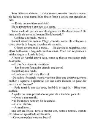 Seus lábios se abriram... Lábios suaves, rosados. Imediatamente,
ela fechou a boca numa linha fina e firme e voltou sua atenção ao
falo.
— É este um membro meritório?
Ele se perguntou o que ocultava agora.
Tinha medo de que seu marido alguma vez lhe desse prazer? Ou
tinha medo de encontrá-lo num Sheik bastardo?
—Conhece a fórmula. Meça-o.
Ramiel observou com o fôlego contido, como ela colocava o
couro através da largura da palma de sua mão.
—O largo de uma mão e meia... —Ela elevou as pálpebras, seus
olhos brilhavam. - Segundo minhas mãos. Você não respondeu a
minha pergunta, Lorde Safyre.
A boca de Ramiel estava seca, como se tivesse mastigado areia
do deserto.
—É o suficientemente meritório.
— Um homem fica assim quando está ereto?
Ramiel aspirou fundo.
—Um homem está mais flexível.
- Na quinta-feira pela manhã você me disse que gostava que uma
mulher o agitasse e apertasse. De que outra maneira se pode dar
prazer a um homem?
—Pode tomá-lo em sua boca, lambê-lo e sugá-lo. - Disse com
audácia.
As palavras eram perturbadoras, para ela e também para ele.
—Como a um mamilo.
Não lhe moveu nem um fio de cabelo.
—Ou um clitóris.
—As mulheres...
Sua voz era rouca. Teria a mesma voz, pensou Ramiel, quando
ele estivesse agasalhado dentro dela.
- Colocam o pênis em suas bocas?
 