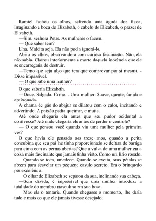 Ramiel fechou os olhos, sofrendo uma aguda dor física,
imaginando a boca de Elizabeth, o cabelo de Elizabeth, o prazer de
Elizabeth.
—Sim, senhora Petre. As mulheres o fazem.
— Que sabor tem?
L'na. Maldita seja. Ela não podia ignorá-lo.
Abriu os olhos, observando-a com curiosa fascinação. Não, ela
não sabia. Chorou interiormente a morte daquela inocência que ele
se encarregaria de destruir.
—Temo que seja algo que terá que comprovar por si mesma. -
Disse impassível.
— O que sabe uma mulher?
O que saberia Elizabeth.
—Doce. Salgada. Como... Uma mulher. Suave, quente, úmida e
apaixonada.
A chama de gás do abajur se dilatou com o calor, incitando e
advertindo. A paixão podia queimar, e muito.
Até onde chegaria ela antes que seu pudor ocidental a
contivesse? Até onde chegaria ele antes de perder o controle?
— O que pensou você quando viu uma mulher pela primeira
vez?
O que havia ele pensado aos treze anos, quando a perita
concubina que seu pai lhe tinha proporcionado se deitara de barriga
para cima com as pernas abertas? Que a vulva de uma mulher era a
coisa mais fascinante que jamais tinha visto. Como um lírio rosado.
Quando se toca, umedece. Quando se excita, suas pétalas se
abrem para desvelar um pequeno casulo secreto. Era o brinquedo
por excelência.
O olhar de Elizabeth se separou da sua, inclinando sua cabeça.
—Sem dúvida, é impossível que uma mulher introduza a
totalidade do membro masculino em sua boca.
Mas ela o tentaria. Quando chegasse o momento, lhe daria
tudo e mais do que ele jamais tivesse desejado.
 