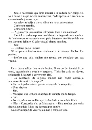 —Não é necessário que uma mulher o introduza por completo,
só a coroa e os primeiros centímetros. Pode apertá-lo e acariciá-lo
enquanto o beija e o chupa.
As palavras beija e chupa vibraram no ar entre ambos.
Como um mamilo.
Como um clitóris.
— Alguma vez uma mulher introduziu todo o seu na boca?
Ramiel recordou o prazer dos lábios e a língua de uma mulher.
As lembranças se acrescentaram pelo interesse manifesto dela em
realizar uma fellatio. O calor sexual alagou sua face.
—Não.
— Gostaria que o fizesse?
Só se poderá fazê-lo sem machucar a si mesma, Taliba. Ele
pensou.
—Prefiro que uma mulher me receba por completo em sua
vagina.
Uma brasa saltou dentro da lareira. O corpo de Ramiel ficou
tenso, aguardando a seguinte pergunta. Tinha-lhe dado às rédeas,
se lançaria Elizabeth a correr com elas?
- Já aconteceu de alguma mulher não poder colocá-lo
inteiramente dentro da vagina?
- Sim. – A palavra teve que ser arrancada de seu peito.
- Uma virgem.
- Sim.
- Mulheres que tenham se abstenido durante muito tempo.
- Sim.
- Porem, não uma mulher que tenha dado a luz a dois filhos.
- Não. – Concordou ele, enfáticamente. – Uma mulher que tenha
dado a luz a dois filhos me aceitará por inteiro.
Não seria capaz de viver se ela não o tomasse todo.
 