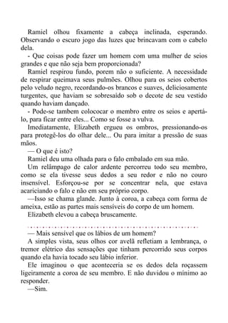 Ramiel olhou fixamente a cabeça inclinada, esperando.
Observando o escuro jogo das luzes que brincavam com o cabelo
dela.
- Que coisas pode fazer um homem com uma mulher de seios
grandes e que não seja bem proporcionada?
Ramiel respirou fundo, porem não o suficiente. A necessidade
de respirar queimava seus pulmões. Olhou para os seios cobertos
pelo veludo negro, recordando-os brancos e suaves, deliciosamente
turgentes, que haviam se sobresaído sob o decote de seu vestido
quando haviam dançado.
- Pode-se tambem colococar o membro entre os seios e apertá-
lo, para ficar entre eles... Como se fosse a vulva.
Imediatamente, Elizabeth ergueu os ombros, pressionando-os
para protegê-los do olhar dele... Ou para imitar a pressão de suas
mãos.
— O que é isto?
Ramiel deu uma olhada para o falo embalado em sua mão.
Um relâmpago de calor ardente percorreu todo seu membro,
como se ela tivesse seus dedos a seu redor e não no couro
insensível. Esforçou-se por se concentrar nela, que estava
acariciando o falo e não em seu próprio corpo.
—Isso se chama glande. Junto à coroa, a cabeça com forma de
ameixa, estão as partes mais sensíveis do corpo de um homem.
Elizabeth elevou a cabeça bruscamente.
— Mais sensível que os lábios de um homem?
A simples vista, seus olhos cor avelã refletiam a lembrança, o
tremor elétrico das sensações que tinham percorrido seus corpos
quando ela havia tocado seu lábio inferior.
Ele imaginou o que aconteceria se os dedos dela roçassem
ligeiramente a coroa de seu membro. E não duvidou o mínimo ao
responder.
—Sim.
 
