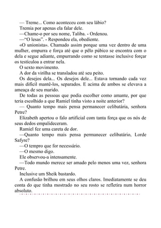 — Treme... Como aconteceu com seu lábio?
Tremia por apenas ela falar dele.
—Chame-o por seu nome, Taliba. - Ordenou.
—“O lesas”. - Respondeu ela, obediente.
«O unionista». Chamado assim porque uma vez dentro de uma
mulher, empurra e força até que o pêlo púbico se encontra com o
dela e segue adiante, empurrando como se tentasse inclusive forçar
os testículoa a entrar nela.
O sexto movimento.
A dor da virilha se transladou até seu peito.
Os desejos dela... Os desejos dele... Estava tornando cada vez
mais difícil mantê-los, separados. E acima de ambos se elevava a
ameaça de seu marido.
De todas as pessoas que podia escolher como amante, por que
teria escolhido a que Ramiel tinha visto a noite anterior?
— Quanto tempo mais pensa permanecer celibatária, senhora
Petre?
Elizabeth apertou o falo artificial com tanta força que os nós de
seus dedos empalideceram.
Ramiel fez uma careta de dor.
—Quanto tempo mais pensa permanecer celibatário, Lorde
Safyre?
—O tempro que for necessário.
—O mesmo digo.
Ele observou-a intensamente.
—Todo mundo merece ser amado pelo menos uma vez, senhora
Petre.
Inclusive um Sheik bastardo.
A confusão brilhou em seus olhos claros. Imediatamente se deu
conta do que tinha mostrado no seu rosto se refletira num horror
absoluto.
 