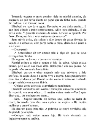 Tentando escapar o antes possível dele na manhã anterior, ela
esqueceu do que havia escrito no papel que ele tinha dado, quando
lhe ordenou que tomasse notas.
Elizabeth se recordava agora. Recordou o que tinha escrito... E
que tinha atirado o papel sobre a mesa. Ali o tinha deixado... E ele
havia visto. “Quarenta maneiras de amar. Lebeuss o djoureb. Por
favor, Deus, me deixe amar embora seja uma vez”.
Sem prévio aviso, ela soltou o falo dentro da caixa forrada de
veludo e a depositou com força sobre a mesa, deixando-a junto a
sua xícara.
—Devo partir.
—A necessidade de ser amado não é algo do qual se deva
envergonhar, Taliba.
Ela segurou as luvas e a bolsa e se levantou.
Ramiel estirou a mão e pegou o falo da caixa. Ainda estava
morno, pelo calor das mãos dela. Balançou-o em sua palma. Ao
largo da mão, como ela havia feito.
Elizabeth cravou o olhar naquela mão que sujeitava o falo
artificial. O couro duro e a carne viva e morna. Seus pensamentos
eram tão evidentes que Ramiel sentiu como se estivesse violando
sua privacidade em apenas fitá-la.
—Objetos como estes são os preferidos num harém.
Elizabeth endireitou suas costas. Olhou para cima com um brilho
de repulsão em seus olhos... .E muitas coisas mais —Você quer
dizer que... As mulheres os usam...
—Sim. —Sugestivamente ele fechou seus dedos ao redor do
couro, formando com eles uma espécie de vagina. - Há muitas
mulheres e um só homem.
Ela deu um passo para trás. A poltrona de couro vermelha saiu
despedida pelo tapete.
—Comprei este ontem numa loja. Há tanta demanda na
Inglaterra como na Arábia.
 