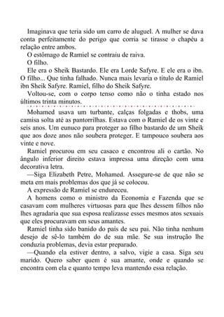 Imaginava que teria sido um carro de aluguel. A mulher se dava
conta perfeitamente do perigo que corria se tirasse o chapéu a
relação entre ambos.
O estômago de Ramiel se contraiu de raiva.
O filho.
Ele era o Sheik Bastardo. Ele era Lorde Safyre. E ele era o ibn.
O filho... Que tinha falhado. Nunca mais levaria o título de Ramiel
ibn Sheik Safyre. Ramiel, filho do Sheik Safyre.
Voltou-se, com o corpo tenso como não o tinha estado nos
últimos trinta minutos.
Mohamed usava um turbante, calças folgadas e thobs, uma
camisa solta até as pantorrilhas. Estava com o Ramiel de os vinte e
seis anos. Um eunuco para proteger ao filho bastardo de um Sheik
que aos doze anos não soubera proteger. E tampouco soubera aos
vinte e nove.
Ramiel procurou em seu casaco e encontrou ali o cartão. No
ângulo inferior direito estava impressa uma direção com uma
decorativa letra.
—Siga Elizabeth Petre, Mohamed. Assegure-se de que não se
meta em mais problemas dos que já se colocou.
A expressão de Ramiel se endureceu.
A homens como o ministro da Economia e Fazenda que se
casavam com mulheres virtuosas para que lhes dessem filhos não
lhes agradaria que sua esposa realizasse esses mesmos atos sexuais
que eles procuravam em seus amantes.
Ramiel tinha sido banido do país de seu pai. Não tinha nenhum
desejo de sê-lo também do de sua mãe. Se sua instrução lhe
conduzia problemas, devia estar preparado.
—Quando ela estiver dentro, a salvo, vigie a casa. Siga seu
marido. Quero saber quem é sua amante, onde e quando se
encontra com ela e quanto tempo leva mantendo essa relação.
 