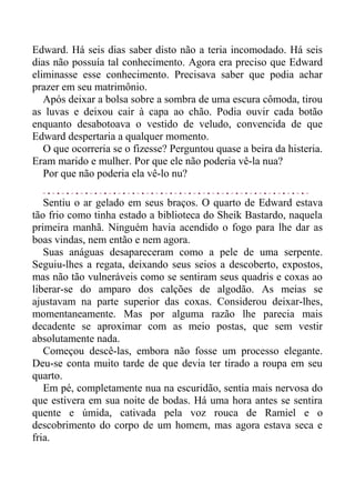 Edward. Há seis dias saber disto não a teria incomodado. Há seis
dias não possuía tal conhecimento. Agora era preciso que Edward
eliminasse esse conhecimento. Precisava saber que podia achar
prazer em seu matrimônio.
Após deixar a bolsa sobre a sombra de uma escura cômoda, tirou
as luvas e deixou cair à capa ao chão. Podia ouvir cada botão
enquanto desabotoava o vestido de veludo, convencida de que
Edward despertaria a qualquer momento.
O que ocorreria se o fizesse? Perguntou quase a beira da histeria.
Eram marido e mulher. Por que ele não poderia vê-la nua?
Por que não poderia ela vê-lo nu?
Sentiu o ar gelado em seus braços. O quarto de Edward estava
tão frio como tinha estado a biblioteca do Sheik Bastardo, naquela
primeira manhã. Ninguém havia acendido o fogo para lhe dar as
boas vindas, nem então e nem agora.
Suas anáguas desapareceram como a pele de uma serpente.
Seguiu-lhes a regata, deixando seus seios a descoberto, expostos,
mas não tão vulneráveis como se sentiram seus quadris e coxas ao
liberar-se do amparo dos calções de algodão. As meias se
ajustavam na parte superior das coxas. Considerou deixar-lhes,
momentaneamente. Mas por alguma razão lhe parecia mais
decadente se aproximar com as meio postas, que sem vestir
absolutamente nada.
Começou descê-las, embora não fosse um processo elegante.
Deu-se conta muito tarde de que devia ter tirado a roupa em seu
quarto.
Em pé, completamente nua na escuridão, sentia mais nervosa do
que estivera em sua noite de bodas. Há uma hora antes se sentira
quente e úmida, cativada pela voz rouca de Ramiel e o
descobrimento do corpo de um homem, mas agora estava seca e
fria.
 