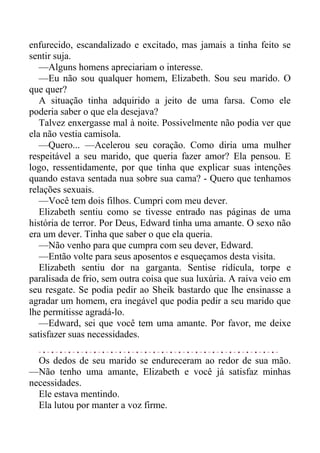 enfurecido, escandalizado e excitado, mas jamais a tinha feito se
sentir suja.
—Alguns homens apreciariam o interesse.
—Eu não sou qualquer homem, Elizabeth. Sou seu marido. O
que quer?
A situação tinha adquirido a jeito de uma farsa. Como ele
poderia saber o que ela desejava?
Talvez enxergasse mal à noite. Possivelmente não podia ver que
ela não vestia camisola.
—Quero... —Acelerou seu coração. Como diria uma mulher
respeitável a seu marido, que queria fazer amor? Ela pensou. E
logo, ressentidamente, por que tinha que explicar suas intenções
quando estava sentada nua sobre sua cama? - Quero que tenhamos
relações sexuais.
—Você tem dois filhos. Cumpri com meu dever.
Elizabeth sentiu como se tivesse entrado nas páginas de uma
história de terror. Por Deus, Edward tinha uma amante. O sexo não
era um dever. Tinha que saber o que ela queria.
—Não venho para que cumpra com seu dever, Edward.
—Então volte para seus aposentos e esqueçamos desta visita.
Elizabeth sentiu dor na garganta. Sentise ridícula, torpe e
paralisada de frio, sem outra coisa que sua luxúria. A raiva veio em
seu resgate. Se podia pedir ao Sheik bastardo que lhe ensinasse a
agradar um homem, era inegável que podia pedir a seu marido que
lhe permitisse agradá-lo.
—Edward, sei que você tem uma amante. Por favor, me deixe
satisfazer suas necessidades.
Os dedos de seu marido se endureceram ao redor de sua mão.
—Não tenho uma amante, Elizabeth e você já satisfaz minhas
necessidades.
Ele estava mentindo.
Ela lutou por manter a voz firme.
 