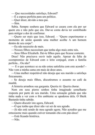 — Que necessidades satisfaço, Edward?
—É a esposa perfeita para um político.
—Quer dizer, devido a meu pai.
—Sim.
Sabia. Sempre soubera que Edward se casara com ela por ser
quem era e não pelo que era. Dar-se conta devia ter contribuído
para mitigar a dor de confirmar.
—Quero ser mais que isso, Edward. – “Quero experimentar o
momento de união quando uma mulher acolhe A um homem
dentro de seu corpo”.
—Eu não necessito de mais.
—Nossos filhos necessitam que tenha algo mais entre nós.
—Seus filhos Elizabeth. Dei-te filhos para que ficasse contente.
Deus! Não precisava ouvir tudo aquilo. Apesar da falta de
ccompromiso de Edward com o leito conjugal, eram a família
perfeita... Ou não?
— E o que acontece se eu não estou satisfeita com este acordo? -
Não vem a minha cama em mais de doze anos.
—Uma mulher respeitável não deseja que seu marido a satisfaça
fisicamente.
- Se deseja mais filhos, discutiremos o assunto no café da
manhã.
A histeria arranhou sua garganta. Queria rir. Queria chorar.
Nem em seus piores sonhos tinha imaginado semelhante
resposta por parte de seu marido. Uma sensação gelada que não
tinha nada a ver com o frio ambiente se apoderou dela. O Sheik
Bastardo tinha sabido.
—Quero discutir isto agora, Edward.
—O que tenho que dizer não vai ser de seu agrado.
—Já não está sendo de meu agrado agora. Não acredito que me
entusiasme mais quando estiver tomando chá com pão-doce!
—Está ficando histérica.
—Não.
 
