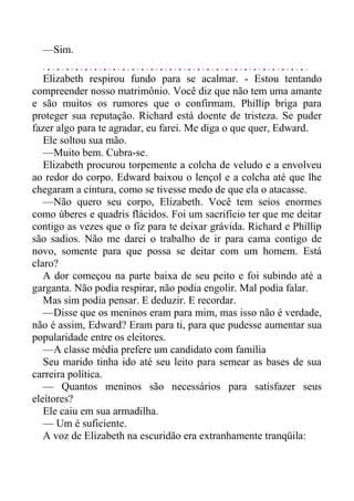 —Sim.
Elizabeth respirou fundo para se acalmar. - Estou tentando
compreender nosso matrimônio. Você diz que não tem uma amante
e são muitos os rumores que o confirmam. Phillip briga para
proteger sua reputação. Richard está doente de tristeza. Se puder
fazer algo para te agradar, eu farei. Me diga o que quer, Edward.
Ele soltou sua mão.
—Muito bem. Cubra-se.
Elizabeth procurou torpemente a colcha de veludo e a envolveu
ao redor do corpo. Edward baixou o lençol e a colcha até que lhe
chegaram a cintura, como se tivesse medo de que ela o atacasse.
—Não quero seu corpo, Elizabeth. Você tem seios enormes
como úberes e quadris flácidos. Foi um sacrifício ter que me deitar
contigo as vezes que o fiz para te deixar grávida. Richard e Phillip
são sadios. Não me darei o trabalho de ir para cama contigo de
novo, somente para que possa se deitar com um homem. Está
claro?
A dor começou na parte baixa de seu peito e foi subindo até a
garganta. Não podia respirar, não podia engolir. Mal podia falar.
Mas sim podia pensar. E deduzir. E recordar.
—Disse que os meninos eram para mim, mas isso não é verdade,
não é assim, Edward? Eram para ti, para que pudesse aumentar sua
popularidade entre os eleitores.
—A classe média prefere um candidato com família
Seu marido tinha ido até seu leito para semear as bases de sua
carreira política.
— Quantos meninos são necessários para satisfazer seus
eleitores?
Ele caiu em sua armadilha.
— Um é suficiente.
A voz de Elizabeth na escuridão era extranhamente tranqüila:
 