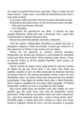 seu corpo nu quando deixar meus aposentos. Hoje te espera um dia
muito intenso. Espero que vá ao leilão de beneficência esta noite e
mais tarde ao baile.
E tal como acabava de dizer, Edward se girou afastando-se dela.
Elizabeth já não podia sentir o ar frio de fevereiro que a invadia.
—Não serei uma boneca, Edward.
—Já é, Elizabeth.
As lágrimas lhe queimavam nos olhos. A derrota era uma
emoção horrorosa. Muito pior que a frustração com a qual tinha
vivido durante os últimos dezesseis anos.
Desceu da cama bruscamente, torcendo o tornozelo.
Uma dor aguda a sobressaltou. Recolheu os objetos dos que se
despojara e segurou a bolsa da cômoda. A porta que conectava os
dois aposentos se fechou a suas costas com um clique.
Dentro de seu aposento as cortinas estavam fechadas,
bloqueando um mundo que rechaçava a necessidade de satisfação
sexual que tinha uma mulher. Seios enormes como úberes. Como
se atrevia! Como se atrevia alguém humilhar outra pessoa, de
semelhante modo!
Atirou o monte de roupa o mais longe possível e elevou a chama
do abajur de gás que havia junto a sua cama. Nua frente em
espelho, estudou-se com um olhar despojado de fantasias ilusórias
ou desejos lascivos. De maneira desumana avaliou o peso de seus
abundantes seios e as tênues estrias que atravessavam seus quadris
contornados. Uma figura de mulher havia dito o Sheik Bastardo.
Devia sentir-se orgulhosa de seu corpo, tinha agregado. “O Jardim
Perfumado” exaltava os seios e os quadris de uma mulher.
Que coisas podia fazer um homem com uma mulher de seios
grandes que não pode fazer com uma de proporções menos
generosas? “Pode colocar seu membro entre seus seios e pressioná-
los... para ficar enterrado entre eles... como se fosse numa vulva”.
Elizabeth jogou a cabeça para trás e fechou os olhos com força.
Inclusive enquanto tremia de raiva e de dor recordava a sensação
 