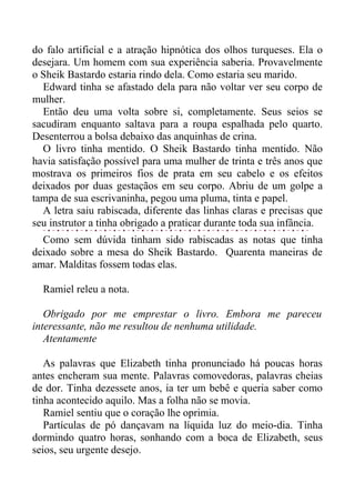do falo artificial e a atração hipnótica dos olhos turqueses. Ela o
desejara. Um homem com sua experiência saberia. Provavelmente
o Sheik Bastardo estaria rindo dela. Como estaria seu marido.
Edward tinha se afastado dela para não voltar ver seu corpo de
mulher.
Então deu uma volta sobre si, completamente. Seus seios se
sacudiram enquanto saltava para a roupa espalhada pelo quarto.
Desenterrou a bolsa debaixo das anquinhas de crina.
O livro tinha mentido. O Sheik Bastardo tinha mentido. Não
havia satisfação possível para uma mulher de trinta e três anos que
mostrava os primeiros fios de prata em seu cabelo e os efeitos
deixados por duas gestaçãos em seu corpo. Abriu de um golpe a
tampa de sua escrivaninha, pegou uma pluma, tinta e papel.
A letra saiu rabiscada, diferente das linhas claras e precisas que
seu instrutor a tinha obrigado a praticar durante toda sua infância.
Como sem dúvida tinham sido rabiscadas as notas que tinha
deixado sobre a mesa do Sheik Bastardo. Quarenta maneiras de
amar. Malditas fossem todas elas.
Ramiel releu a nota.
Obrigado por me emprestar o livro. Embora me pareceu
interessante, não me resultou de nenhuma utilidade.
Atentamente
As palavras que Elizabeth tinha pronunciado há poucas horas
antes encheram sua mente. Palavras comovedoras, palavras cheias
de dor. Tinha dezessete anos, ia ter um bebê e queria saber como
tinha acontecido aquilo. Mas a folha não se movia.
Ramiel sentiu que o coração lhe oprimia.
Partículas de pó dançavam na líquida luz do meio-dia. Tinha
dormindo quatro horas, sonhando com a boca de Elizabeth, seus
seios, seu urgente desejo.
 