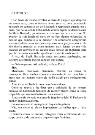 CAPÍTULO II
O ar denso da manhã envolvia o carro de aluguel, que despedia
um aroma acre, como se tratasse de um ser vivo, com um coração
pulsando ao compasso do de Elizabeth e respirando quando ela o
fazia. Sua bolsa, aonde tinha metido o livro depois de deixar a casa
do Sheik Bastardo, pressionava a parte interior de suas coxas. No
exterior da suja janela do carro se moviam figuras esfumadas na
neblina que começava a se dissipar. Os vendedores apregoavam
suas mercadorias e os serventes regateavam os preços como se ela
não tivesse passado os trinta minutos mais longos de sua vida
tratando de convencer ao sedutor mais famoso da Inglaterra para
que lhe ensinasse como lhe agradar sexualmente um homem.
A voz do Sheik Bastardo ainda ressonava zombeteira, um
sussurro de cortesia inglesa com um tom áspero.
— Sabe o que me está pedindo, senhora Petre?
Sim.
Mentirosa, mentirosa, mentirosa, chiavam as rodas da
carruagem. Uma mulher como ela desconhecia por completo o
preço que um homem como ele podia exigir pelo conhecimento
carnal.
A ira invadiu Elizabeth como um fluxo ardente;
Como se atrevia a lhe dizer que a satisfação de um homem
radicava na habilidade feminina de receber prazer, como se fosse
culpa dela que seu marido tivesse uma amante?
Ainda sentia no nariz o aroma da fragrância dele! O Perfume de
mulher, indubitavelmente.
Era como se ele se impregnasse daquela fragrância.
Não, era como se ele se impregnasse da mulher que o tinha
usado.
Cheirava como se tivesse esfregado cada centímetro de seu
corpo contra cada centímetro daquele corpo feminino.
 