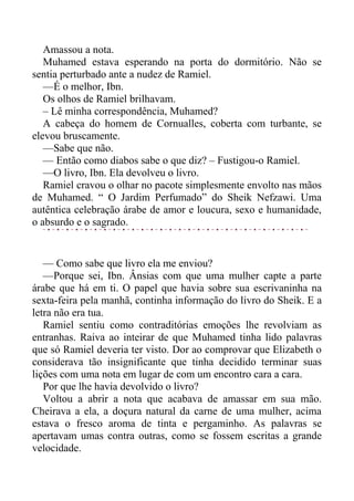 Amassou a nota.
Muhamed estava esperando na porta do dormitório. Não se
sentia perturbado ante a nudez de Ramiel.
—É o melhor, Ibn.
Os olhos de Ramiel brilhavam.
– Lê minha correspondência, Muhamed?
A cabeça do homem de Cornualles, coberta com turbante, se
elevou bruscamente.
—Sabe que não.
— Então como diabos sabe o que diz? – Fustigou-o Ramiel.
—O livro, Ibn. Ela devolveu o livro.
Ramiel cravou o olhar no pacote simplesmente envolto nas mãos
de Muhamed. “ O Jardim Perfumado” do Sheik Nefzawi. Uma
autêntica celebração árabe de amor e loucura, sexo e humanidade,
o absurdo e o sagrado.
— Como sabe que livro ela me enviou?
—Porque sei, Ibn. Ânsias com que uma mulher capte a parte
árabe que há em ti. O papel que havia sobre sua escrivaninha na
sexta-feira pela manhã, continha informação do livro do Sheik. E a
letra não era tua.
Ramiel sentiu como contraditórias emoções lhe revolviam as
entranhas. Raiva ao inteirar de que Muhamed tinha lido palavras
que só Ramiel deveria ter visto. Dor ao comprovar que Elizabeth o
considerava tão insignificante que tinha decidido terminar suas
lições com uma nota em lugar de com um encontro cara a cara.
Por que lhe havia devolvido o livro?
Voltou a abrir a nota que acabava de amassar em sua mão.
Cheirava a ela, a doçura natural da carne de uma mulher, acima
estava o fresco aroma de tinta e pergaminho. As palavras se
apertavam umas contra outras, como se fossem escritas a grande
velocidade.
 