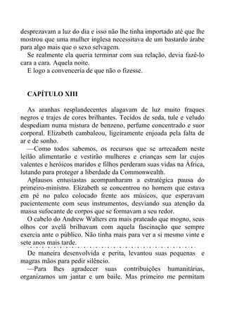 desprezavam a luz do dia e isso não lhe tinha importado até que lhe
mostrou que uma mulher inglesa necessitava de um bastardo árabe
para algo mais que o sexo selvagem.
Se realmente ela queria terminar com sua relação, devia fazê-lo
cara a cara. Aquela noite.
E logo a convenceria de que não o fizesse.
CAPÍTULO XIII
As aranhas resplandecentes alagavam de luz muito fraques
negros e trajes de cores brilhantes. Tecidos de seda, tule e veludo
despediam numa mistura de benzeno, perfume concentrado e suor
corporal. Elizabeth cambaleou, ligeiramente enjoada pela falta de
ar e de sonho.
—Como todos sabemos, os recursos que se arrecadem neste
leilão alimentarão e vestirão mulheres e crianças sem lar cujos
valentes e heróicos maridos e filhos perderam suas vidas na África,
lutando para proteger a liberdade da Commonwealth.
Aplausos entusiastas acompanharam a estratégica pausa do
primeiro-ministro. Elizabeth se concentrou no homem que estava
em pé no palco colocado frente aos músicos, que esperavam
pacientemente com seus instrumentos, desviando sua atenção da
massa sufocante de corpos que se formavam a seu redor.
O cabelo do Andrew Walters era mais prateado que mogno, seus
olhos cor avelã brilhavam com aquela fascinação que sempre
exercia ante o público. Não tinha mais para ver a si mesmo vinte e
sete anos mais tarde.
De maneira desenvolvida e perita, levantou suas pequenas e
magras mãos para pedir silêncio.
—Para lhes agradecer suas contribuições humanitárias,
organizamos um jantar e um baile. Mas primeiro me permitam
 