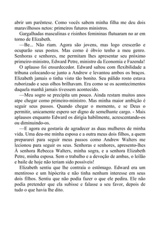 abrir um parêntese. Como vocês sabem minha filha me deu dois
maravilhosos netos: primeiros futuros ministros.
Gargalhadas masculinas e risinhos femininas flutuaram no ar em
torno de Elizabeth.
—Be... Não riam. Agora são jovens, mas logo crescerão e
ocuparão seus postos. Mas como é óbvio tenho a meu genro.
Senhoras e senhores, me permitam lhes apresentar seu próximo
primeiro-ministro, Edward Petre, ministro da Economia e Fazenda!
O aplauso foi ensurdecedor. Edward saltou com flexibilidade a
tribuna colocando-se junto a Andrew e levantou ambos os braços.
Elizabeth jamais o tinha visto tão bonito. Seu pálido rosto estava
ruborizado e seus olhos brilhavam. Era como se os acontecimentos
daquela manhã jamais tivessem acontecido.
—Meu sogro se precipita um pouco. Ainda restam muitos anos
atpe chegar como primeiro-ministro. Mas minha maior ambição é
seguir seus passos. Quando chegar o momento, e se Deus o
permitir, unicamente espero ser digno de semelhante cargo. - Mais
aplausos enquanto Edward os dirigia habilmente, acrescentando-os
ou diminuindo-os.
—E agora eu gostaria de agradecer as duas mulheres de minha
vida. Uma deu-me minha esposa e a outra meus dois filhos, a quem
prepararei para seguir meus passos como Andrew Walters me
lecionou para seguir os seus. Senhoras e senhores, apresento-lhes
À senhora Rebecca Walters, minha sogra, e a senhora Elizabeth
Petre, minha esposa. Sem o trabalho e a devoção de ambas, o leilão
e baile de hoje não teriam sido possíveis!
Elizabeth sentiu que lhe contraía o estômago. Edward era um
mentiroso e um hipócrita e não tinha nenhum interesse em seus
dois filhos. Sentiu que não podia fazer o que ele pedira. Ele não
podia pretender que ela subisse e falasse a seu favor, depois de
tudo o que havia lhe dito.
 