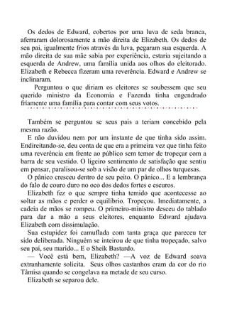 Os dedos de Edward, cobertos por uma luva de seda branca,
aferraram dolorosamente a mão direita de Elizabeth. Os dedos de
seu pai, igualmente frios através da luva, pegaram sua esquerda. A
mão direita de sua mãe sabia por experiência, estaria sujeitando a
esquerda de Andrew, uma família unida aos olhos do eleitorado.
Elizabeth e Rebecca fizeram uma reverência. Edward e Andrew se
inclinaram.
Perguntou o que diriam os eleitores se soubessem que seu
querido ministro da Economia e Fazenda tinha engendrado
fríamente uma família para contar com seus votos.
Também se perguntou se seus pais a teriam concebido pela
mesma razão.
E não duvidou nem por um instante de que tinha sido assim.
Endireitando-se, deu conta de que era a primeira vez que tinha feito
uma reverência em frente ao público sem temor de tropeçar com a
barra de seu vestido. O ligeiro sentimento de satisfação que sentiu
em pensar, paralisou-se sob a visão de um par de olhos turquesas.
O pânico cresceu dentro de seu peito. O pânico... E a lembrança
do falo de couro duro no oco dos dedos fortes e escuros.
Elizabeth fez o que sempre tinha temido que acontecesse ao
soltar as mãos e perder o equilíbrio. Tropeçou. Imediatamente, a
cadeia de mãos se rompeu. O primeiro-ministro desceu do tablado
para dar a mão a seus eleitores, enquanto Edward ajudava
Elizabeth com dissimulação.
Sua estupidez foi camuflada com tanta graça que pareceu ter
sido deliberada. Ninguém se inteirou de que tinha tropeçado, salvo
seu pai, seu marido... E o Sheik Bastardo.
— Você está bem, Elizabeth? —A voz de Edward soava
extranhamente solícita. Seus olhos castanhos eram da cor do rio
Tâmisa quando se congelava na metade de seu curso.
Elizabeth se separou dele.
 