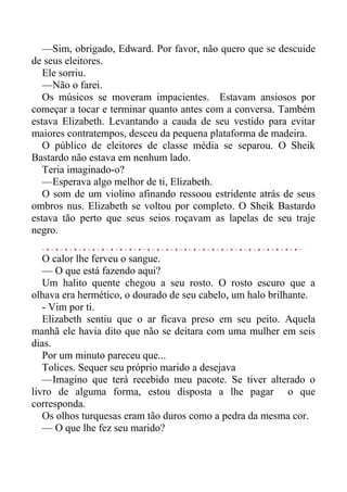 —Sim, obrigado, Edward. Por favor, não quero que se descuide
de seus eleitores.
Ele sorriu.
—Não o farei.
Os músicos se moveram impacientes. Estavam ansiosos por
começar a tocar e terminar quanto antes com a conversa. Também
estava Elizabeth. Levantando a cauda de seu vestido para evitar
maiores contratempos, desceu da pequena plataforma de madeira.
O público de eleitores de classe média se separou. O Sheik
Bastardo não estava em nenhum lado.
Teria imaginado-o?
—Esperava algo melhor de ti, Elizabeth.
O som de um violino afinando ressoou estridente atrás de seus
ombros nus. Elizabeth se voltou por completo. O Sheik Bastardo
estava tão perto que seus seios roçavam as lapelas de seu traje
negro.
O calor lhe ferveu o sangue.
— O que está fazendo aqui?
Um halito quente chegou a seu rosto. O rosto escuro que a
olhava era hermético, o dourado de seu cabelo, um halo brilhante.
- Vim por ti.
Elizabeth sentiu que o ar ficava preso em seu peito. Aquela
manhã ele havia dito que não se deitara com uma mulher em seis
dias.
Por um minuto pareceu que...
Tolices. Sequer seu próprio marido a desejava
—Imagino que terá recebido meu pacote. Se tiver alterado o
livro de alguma forma, estou disposta a lhe pagar o que
corresponda.
Os olhos turquesas eram tão duros como a pedra da mesma cor.
— O que lhe fez seu marido?
 