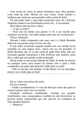 Uma escala de teclas no piano introduziu uma valsa popular.
Uma onda de calor aflorou em suas costas. Eram homens e
mulheres que tomavam suas posições sobre a pista de baile.
Ele não podia saber o que tinha acontecido entre ela e Edward.
Ninguém conhecia sua humilhação exceto ela... E seu marido.
Seus lábios estavam frios e duros.
— A que se refere?
—Você saiu de minha casa quente. E foi a seu marido para
satisfazer seu desejo. Até onde chegou antes que ele a rechaçasse?
Úberes. Quentura.
Edward a tinha comparado com uma vaca e o Sheik Bastardo
falava de sua paixão como se fosse um cão.
O que tinha acontecido naquela manhã com seu marido havia
resultado ser uma trágica farsa. Agora isto era um pesadelo. O
Sheik Bastardo não só se deu conta de quão forte tinha sido sua
excitação quando manipulava o falo artificial, mas também, além
disso, sabia que seu marido a tinha rechaçado.
Sorriu como se estivessem falando do leilão, do baile, da música
ou qualquer outra coisa menos do animal com o qual a tinha
comparado e de quão ruim Edward a tinha feito se sentir.
—Não sei do que está falando, Lorde Safyre. Se me desculpar,
preciso ver se falta algo no bufê.
Ela se voltou sem deixar de sorrir.
Ele fez o mesmo.
—Então a acompanharei. E você me dirá que coisas das quais te
ensinei tentaste fazer com seu marido.
Elizabeth continuou caminhando, sorrindo aos grandes
contribuintes, mas assegurando-se também de não discriminar as
pessoas menos enriquecidas que não estavam em condições de
fazer grandes doações.
— Beijou-o?
 
