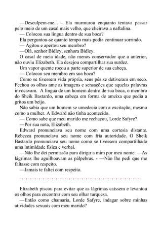 —Desculpem-me... – Ela murmurou enquanto tentava passar
pelo meio de um casal mais velho, que cheirava a naftalina.
— Colocou sua língua dentro de sua boca?
Ela perguntou-se quanto tempo mais podia continuar sorrindo.
— Agitou e apertou seu membro?
—Olá, senhor Bidley, senhora Bidley.
O casal de meia idade, não menos conservador que a anterior,
não ouviu Elizabeth. Ela desejou compartilhar sua surdez.
Um vapor quente roçou a parte superior de sua cabeça.
— Colocou seu membro em sua boca?
Como se tivessem vida própria, seus pés se detiveram em seco.
Fechou os olhos ante as imagens e sensações que aquelas palavras
invocavam. A língua de um homem dentro de sua boca, o membro
do Sheik Bastardo, uma cabeça em forma de ameixa que pedia a
gritos um beijo.
Não sabia que um homem se umedecia com a excitação, mesmo
como a mulher. A Edward não tinha acontecido.
— Como sabe que meu marido me rechaçou, Lorde Safyre?
—Por sua nota, Elizabeth.
Edward pronunciava seu nome com uma cortesia distante.
Rebecca pronunciava seu nome com fria autoridade. O Sheik
Bastardo pronunciava seu nome como se tivessem compartilhado
uma intimidade física e verbal.
—Não lhe dei permissão para dirigir a mim por meu nome. —As
lágrimas lhe aguilhoavam as pálpebras. - —Não lhe pedi que me
faltasse com respeito.
—Jamais te faltei com respeito.
Elizabeth piscou para evitar que as lágrimas caíssem e levantou
os olhos para encontrar com seu olhar turquesa.
—Então como chamaria, Lorde Safyre, indagar sobre minhas
atividades sexuais com meu marido?
 