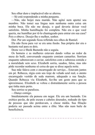 Seu olhar duro e implacável não se alterou.
—Só está respondendo a minha pergunta.
—Não, não beijei meu marido. Não agitei nem apertei seu
membro. Não tomei sua língua nem nenhuma outra coisa em
minha boca. Ele não me deseja, o qual deveria deixar você
satisfeito. Minha humilhação foi completa. Não era o que você
queria, me humilhar por tê-lo chantageado para entrar em sua casa?
Pois o obteve. Desejo-lhe o melhor, senhor.
Dor. Por um segundo ficou refletido nos olhos de Ramiel.
Ela não ficou para ver se era uma ilusão. Sua própria dor era o
bastante real para os dois.
Desta vez o Sheik Bastardo não a seguiu.
Os homens e as mulheres estavam dando voltas ao redor da
mesa do bufê, conversando enquanto comiam camarões. Sorriam
enquanto saboreavam o caviar, satisfeitos com a saborosa comida e
a moralidade sem sexo. Elizabeth sorriu, saudou, falou, mas não
pôde recordar nenhuma só coisa do que se disse aquela noite.
Sua mãe falava com o encarregado do serviço... Estavam juntos
em pé. Rebecca, régia com seu traje de veludo azul real, o atento
encarregado vestido de seda marrom, adequado a sua função.
Quando Rebecca viu Elizabeth, fez-lhe um gesto para que se
aproximasse. Elizabeth se voltou e distraídamente sorriu a pessoa
que tinha mais perto.
Seu sorriso se paralisou.
—Dançe comigo.
Imediatamente ela pensou em negar. Ele era um bastardo. Um
exótico pavão, de pele escura e cabelos dourados, rodeado do tipo
de pessoas que não perdoavam, a classe média. Sua filiação
poderia ser passada acima entre a élite. Mas não num baile de
beneficência.
 