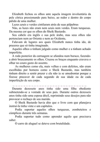 Elizabeth fechou os olhos ante aquela imagem involuntária da
pele cítrica pressionando para baixo, ao redor e dentro do corpo
pálido de uma mulher.
Luzes azuis e verdes cintilaram atrás de suas pálpebras
Não, as luzes não eram nem azuis nem verdes. Eram turquesas.
Da mesma cor que os olhos do Sheik Bastardo.
Seu cabelo era inglês e sua pele árabe, mas seus olhos não
pertenciam nem ao Oriente e nem ao Ocidente,
Falavam de lugares aos quais Elizabeth nunca tinha ido, de
prazeres que só tinha imaginado.
Aqueles olhos a tinham julgado como mulher e a tinham achado
imperfeita.
A roda posterior da carruagem se afundou num buraco, fazendo-
a abrir bruscamente os olhos. Cruzou os braços enquanto cravava o
olhar no couro gasto do assento.
As mulheres como ela, mais velhas e com defeitos, não eram
escolhidas por homens como o Sheik Bastardo, mas também
tinham direito a sentir prazer e ela não ia se amedrontar porque a
fizesse precaver de cada segundo de sua idade ou de cada
imperfeição de seu corpo.
Durante dezessete anos tinha sido uma filha obediente
submetendo-se a vontade de seus pais. Durante outros dezesseis
anos tinha sido uma esposa dócil, reprimindo seus desejos para não
provocar o rechaço de seu marido.
O Sheik Bastardo havia dito que o livro com que planejava
instruí-la tinha vinte e um capítulos.
Podia suportar aqueles olhos turquesas, zombeteiros e
cúmplices durante três semanas.
Podia suportar tudo como aprender aquilo que precisava
saber.
O carro de aluguel se deteve com brutalidade.
 