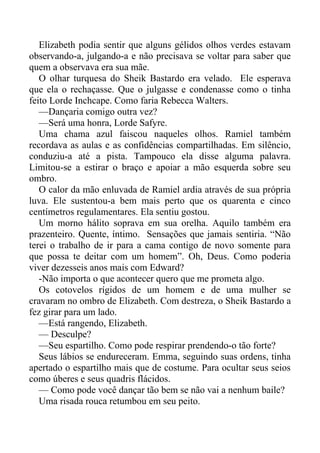 Elizabeth podia sentir que alguns gélidos olhos verdes estavam
observando-a, julgando-a e não precisava se voltar para saber que
quem a observava era sua mãe.
O olhar turquesa do Sheik Bastardo era velado. Ele esperava
que ela o rechaçasse. Que o julgasse e condenasse como o tinha
feito Lorde Inchcape. Como faria Rebecca Walters.
—Dançaria comigo outra vez?
—Será uma honra, Lorde Safyre.
Uma chama azul faiscou naqueles olhos. Ramiel também
recordava as aulas e as confidências compartilhadas. Em silêncio,
conduziu-a até a pista. Tampouco ela disse alguma palavra.
Limitou-se a estirar o braço e apoiar a mão esquerda sobre seu
ombro.
O calor da mão enluvada de Ramiel ardia através de sua própria
luva. Ele sustentou-a bem mais perto que os quarenta e cinco
centímetros regulamentares. Ela sentiu gostou.
Um morno hálito soprava em sua orelha. Aquilo também era
prazenteiro. Quente, íntimo. Sensações que jamais sentiria. “Não
terei o trabalho de ir para a cama contigo de novo somente para
que possa te deitar com um homem”. Oh, Deus. Como poderia
viver dezesseis anos mais com Edward?
-Não importa o que acontecer quero que me prometa algo.
Os cotovelos rígidos de um homem e de uma mulher se
cravaram no ombro de Elizabeth. Com destreza, o Sheik Bastardo a
fez girar para um lado.
—Está rangendo, Elizabeth.
— Desculpe?
—Seu espartilho. Como pode respirar prendendo-o tão forte?
Seus lábios se endureceram. Emma, seguindo suas ordens, tinha
apertado o espartilho mais que de costume. Para ocultar seus seios
como úberes e seus quadris flácidos.
— Como pode você dançar tão bem se não vai a nenhum baile?
Uma risada rouca retumbou em seu peito.
 