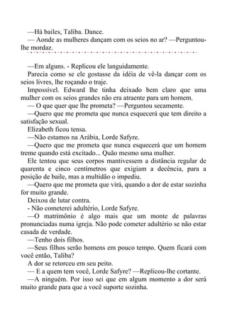 —Há bailes, Taliba. Dance.
— Aonde as mulheres dançam com os seios no ar? —Perguntou-
lhe mordaz.
—Em alguns. - Replicou ele languidamente.
Parecia como se ele gostasse da idéia de vê-la dançar com os
seios livres, lhe roçando o traje.
Impossível. Edward lhe tinha deixado bem claro que uma
mulher com os seios grandes não era atraente para um homem.
— O que quer que lhe prometa? —Perguntou secamente.
—Quero que me prometa que nunca esquecerá que tem direito a
satisfação sexual.
Elizabeth ficou tensa.
—Não estamos na Arábia, Lorde Safyre.
—Quero que me prometa que nunca esquecerá que um homem
treme quando está excitado... Quão mesmo uma mulher.
Ele tentou que seus corpos mantivessem a distância regular de
quarenta e cinco centímetros que exigiam a decência, para a
posição de baile, mas a multidão o impediu.
—Quero que me prometa que virá, quando a dor de estar sozinha
for muito grande.
Deixou de lutar contra.
- Não cometerei adultério, Lorde Safyre.
—O matrimônio é algo mais que um monte de palavras
pronunciadas numa igreja. Não pode cometer adultério se não estar
casada de verdade.
—Tenho dois filhos.
—Seus filhos serão homens em pouco tempo. Quem ficará com
você então, Taliba?
A dor se retorceu em seu peito.
— E a quem tem você, Lorde Safyre? —Replicou-lhe cortante.
—A ninguém. Por isso sei que em algum momento a dor será
muito grande para que a você suporte sozinha.
 