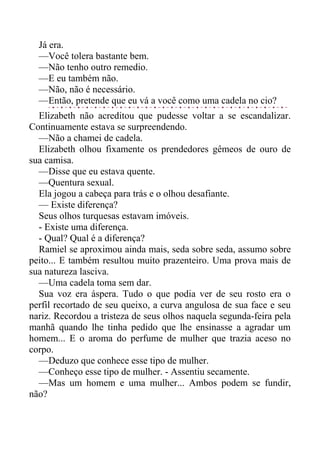 Já era.
—Você tolera bastante bem.
—Não tenho outro remedio.
—E eu também não.
—Não, não é necessário.
—Então, pretende que eu vá a você como uma cadela no cio?
Elizabeth não acreditou que pudesse voltar a se escandalizar.
Continuamente estava se surpreendendo.
—Não a chamei de cadela.
Elizabeth olhou fixamente os prendedores gêmeos de ouro de
sua camisa.
—Disse que eu estava quente.
—Quentura sexual.
Ela jogou a cabeça para trás e o olhou desafiante.
— Existe diferença?
Seus olhos turquesas estavam imóveis.
- Existe uma diferença.
- Qual? Qual é a diferença?
Ramiel se aproximou ainda mais, seda sobre seda, assumo sobre
peito... E também resultou muito prazenteiro. Uma prova mais de
sua natureza lasciva.
—Uma cadela toma sem dar.
Sua voz era áspera. Tudo o que podia ver de seu rosto era o
perfil recortado de seu queixo, a curva angulosa de sua face e seu
nariz. Recordou a tristeza de seus olhos naquela segunda-feira pela
manhã quando lhe tinha pedido que lhe ensinasse a agradar um
homem... E o aroma do perfume de mulher que trazia aceso no
corpo.
—Deduzo que conhece esse tipo de mulher.
—Conheço esse tipo de mulher. - Assentiu secamente.
—Mas um homem e uma mulher... Ambos podem se fundir,
não?
 
