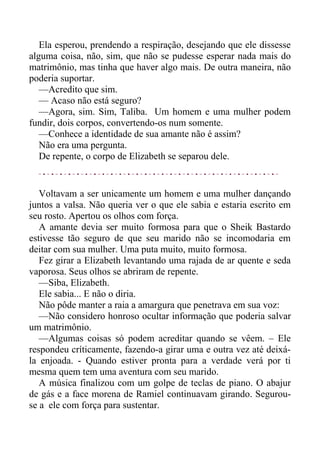 Ela esperou, prendendo a respiração, desejando que ele dissesse
alguma coisa, não, sim, que não se pudesse esperar nada mais do
matrimônio, mas tinha que haver algo mais. De outra maneira, não
poderia suportar.
—Acredito que sim.
— Acaso não está seguro?
—Agora, sim. Sim, Taliba. Um homem e uma mulher podem
fundir, dois corpos, convertendo-os num somente.
—Conhece a identidade de sua amante não é assim?
Não era uma pergunta.
De repente, o corpo de Elizabeth se separou dele.
Voltavam a ser unicamente um homem e uma mulher dançando
juntos a valsa. Não queria ver o que ele sabia e estaria escrito em
seu rosto. Apertou os olhos com força.
A amante devia ser muito formosa para que o Sheik Bastardo
estivesse tão seguro de que seu marido não se incomodaria em
deitar com sua mulher. Uma puta muito, muito formosa.
Fez girar a Elizabeth levantando uma rajada de ar quente e seda
vaporosa. Seus olhos se abriram de repente.
—Siba, Elizabeth.
Ele sabia... E não o diria.
Não pôde manter a raia a amargura que penetrava em sua voz:
—Não considero honroso ocultar informação que poderia salvar
um matrimônio.
—Algumas coisas só podem acreditar quando se vêem. – Ele
respondeu críticamente, fazendo-a girar uma e outra vez até deixá-
la enjoada. - Quando estiver pronta para a verdade verá por ti
mesma quem tem uma aventura com seu marido.
A música finalizou com um golpe de teclas de piano. O abajur
de gás e a face morena de Ramiel continuavam girando. Segurou-
se a ele com força para sustentar.
 