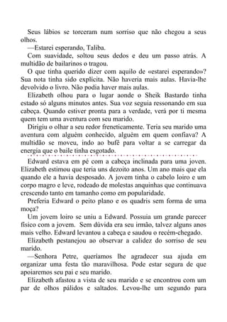 Seus lábios se torceram num sorriso que não chegou a seus
olhos.
—Estarei esperando, Taliba.
Com suavidade, soltou seus dedos e deu um passo atrás. A
multidão de bailarinos o tragou.
O que tinha querido dizer com aquilo de «estarei esperando»?
Sua nota tinha sido explícita. Não haveria mais aulas. Havia-lhe
devolvido o livro. Não podia haver mais aulas.
Elizabeth olhou para o lugar aonde o Sheik Bastardo tinha
estado só alguns minutos antes. Sua voz seguia ressonando em sua
cabeça. Quando estiver pronta para a verdade, verá por ti mesma
quem tem uma aventura com seu marido.
Dirigiu o olhar a seu redor freneticamente. Teria seu marido uma
aventura com alguém conhecido, alguém em quem confiava? A
multidão se moveu, indo ao bufê para voltar a se carregar da
energia que o baile tinha esgotado.
Edward estava em pé com a cabeça inclinada para uma joven.
Elizabeth estimou que teria uns dezoito anos. Um ano mais que ela
quando ele a havia desposado. A jovem tinha o cabelo loiro e um
corpo magro e leve, rodeado de molestas anquinhas que continuava
crescendo tanto em tamanho como em popularidade.
Preferia Edward o peito plano e os quadris sem forma de uma
moça?
Um jovem loiro se uniu a Edward. Possuia um grande parecer
físico com a jovem. Sem dúvida era seu irmão, talvez alguns anos
mais velho. Edward levantou a cabeça e saudou o recém-chegado.
Elizabeth pestanejou ao observar a calidez do sorriso de seu
marido.
—Senhora Petre, queríamos lhe agradecer sua ajuda em
organizar uma festa tão maravilhosa. Pode estar segura de que
apoiaremos seu pai e seu marido.
Elizabeth afastou a vista de seu marido e se encontrou com um
par de olhos pálidos e saltados. Levou-lhe um segundo para
 