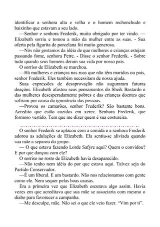 identificar a senhora alta e velha e o homem rechonchudo e
baixinho que estavam a seu lado.
—Senhor e senhora Frederik, muito obrigado por ter vindo. —
Elizabeth sorriu e tomou a mão da mulher entre as suas. - Sua
oferta pela figurita de porcelana foi muito generosa.
—Nós não gostamos da idéia de que mulheres e crianças estejam
passando fome, senhora Petre. - Disse o senhor Frederik. - Sobre
tudo quando seus homens deram sua vida por nosso país.
O sorriso de Elizabeth se murchou.
—Há mulheres e crianças nas ruas que não têm maridos ou pais,
senhor Frederik. Eles também necessitam de nossa ajuda.
Suas expressões de desaprovação não auguraram futuras
doações. Elizabeth afastou seus pensamentos do Sheik Bastardo e
das mulheres desesperadamente pobres e das crianças doentes que
sofriam por causa da ignorância das pessoas.
—Provou os camarões, senhor Frederik? São bastante bons.
Acredito que estão cozidos em xerez. Senhora Frederik, que
formoso vestido. Tem que me dizer quem é sua costureira.
O senhor Frederik se aplacou com a comida e a senhora Frederik
adorou as adulações de Elizabeth. Ela sentiu-se aliviada quando
sua mãe a separou do grupo.
— O que estava fazendo Lorde Safyre aqui? Quem o convidou?
E por que dançou com ele?
O sorriso no rosto de Elizabeth havia desaparecido.
—Não tenho nem idéia do por que estava aqui. Talvez seja do
Partido Conservador.
—É um liberal. E um bastardo. Não nos relacionamos com gente
como ele. Nem sequer pelas boas causas.
Era a primeira vez que Elizabeth escutava algo assim. Havia
vezes em que acreditava que sua mãe se associaria com mesmo o
diabo para favorecer a campanha.
—Me desculpe, mãe. Não sei o que ele veio fazer. “Vim por ti”.
 