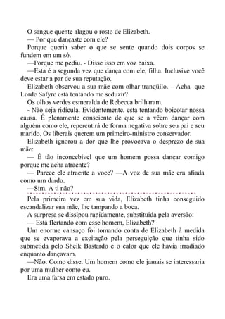 O sangue quente alagou o rosto de Elizabeth.
— Por que dançaste com ele?
Porque queria saber o que se sente quando dois corpos se
fundem em um só.
—Porque me pediu. - Disse isso em voz baixa.
—Esta é a segunda vez que dança com ele, filha. Inclusive você
deve estar a par de sua reputação.
Elizabeth observou a sua mãe com olhar tranqüilo. – Acha que
Lorde Safyre está tentando me seduzir?
Os olhos verdes esmeralda de Rebecca brilharam.
- Não seja ridícula. Evidentemente, está tentando boicotar nossa
causa. É plenamente consciente de que se a vêem dançar com
alguém como ele, repercutirá de forma negativa sobre seu pai e seu
marido. Os liberais querem um primeiro-ministro conservador.
Elizabeth ignorou a dor que lhe provocava o desprezo de sua
mãe:
— É tão inconcebível que um homem possa dançar comigo
porque me acha atraente?
— Parece ele atraente a voce? —A voz de sua mãe era afiada
como um dardo.
—Sim. A ti não?
Pela primeira vez em sua vida, Elizabeth tinha conseguido
escandalizar sua mãe, lhe tampando a boca.
A surpresa se dissipou rapidamente, substituída pela aversão:
— Está flertando com esse homem, Elizabeth?
Um enorme cansaço foi tomando conta de Elizabeth à medida
que se evaporava a excitação pela perseguição que tinha sido
submetida pelo Sheik Bastardo e o calor que ele havia irradiado
enquanto dançavam.
—Não. Como disse. Um homem como ele jamais se interessaria
por uma mulher como eu.
Era uma farsa em estado puro.
 