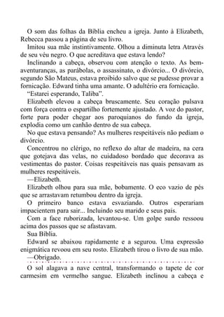 O som das folhas da Bíblia encheu a igreja. Junto à Elizabeth,
Rebecca passou a página de seu livro.
Imitou sua mãe instintivamente. Olhou a diminuta letra Através
de seu véu negro. O que acreditava que estava lendo?
Inclinando a cabeça, observou com atenção o texto. As bem-
aventuranças, as parábolas, o assassinato, o divórcio... O divórcio,
segundo São Mateus, estava proibido salvo que se pudesse provar a
fornicação. Edward tinha uma amante. O adultério era fornicação.
“Estarei esperando, Taliba”.
Elizabeth elevou a cabeça bruscamente. Seu coração pulsava
com força contra o espartilho fortemente ajustado. A voz do pastor,
forte para poder chegar aos paroquianos do fundo da igreja,
explodia como um canhão dentro de sua cabeça.
No que estava pensando? As mulheres respeitáveis não pediam o
divórcio.
Concentrou no clérigo, no reflexo do altar de madeira, na cera
que gotejava das velas, no cuidadoso bordado que decorava as
vestimentas do pastor. Coisas respeitáveis nas quais pensavam as
mulheres respeitáveis.
—Elizabeth.
Elizabeth olhou para sua mãe, bobamente. O eco vazio de pés
que se arrastavam retumbou dentro da igreja.
O primeiro banco estava esvaziando. Outros esperariam
impacientem para sair... Incluindo seu marido e seus pais.
Com a face ruborizada, levantou-se. Um golpe surdo ressoou
acima dos passos que se afastavam.
Sua Bíblia.
Edward se abaixou rapidamente e a segurou. Uma expressão
enigmática revoou em seu rosto. Elizabeth tirou o livro de sua mão.
—Obrigado.
O sol alagava a nave central, transformando o tapete de cor
carmesim em vermelho sangue. Elizabeth inclinou a cabeça e
 
