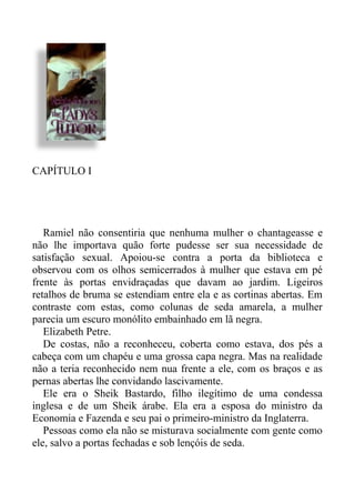 CAPÍTULO I
Ramiel não consentiria que nenhuma mulher o chantageasse e
não lhe importava quão forte pudesse ser sua necessidade de
satisfação sexual. Apoiou-se contra a porta da biblioteca e
observou com os olhos semicerrados à mulher que estava em pé
frente às portas envidraçadas que davam ao jardim. Ligeiros
retalhos de bruma se estendiam entre ela e as cortinas abertas. Em
contraste com estas, como colunas de seda amarela, a mulher
parecia um escuro monólito embainhado em lã negra.
Elizabeth Petre.
De costas, não a reconheceu, coberta como estava, dos pés a
cabeça com um chapéu e uma grossa capa negra. Mas na realidade
não a teria reconhecido nem nua frente a ele, com os braços e as
pernas abertas lhe convidando lascivamente.
Ele era o Sheik Bastardo, filho ilegítimo de uma condessa
inglesa e de um Sheik árabe. Ela era a esposa do ministro da
Economia e Fazenda e seu pai o primeiro-ministro da Inglaterra.
Pessoas como ela não se misturava socialmente com gente como
ele, salvo a portas fechadas e sob lençóis de seda.
 