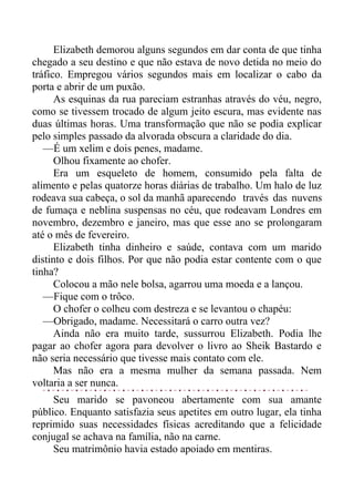 Elizabeth demorou alguns segundos em dar conta de que tinha
chegado a seu destino e que não estava de novo detida no meio do
tráfico. Empregou vários segundos mais em localizar o cabo da
porta e abrir de um puxão.
As esquinas da rua pareciam estranhas através do véu, negro,
como se tivessem trocado de algum jeito escura, mas evidente nas
duas últimas horas. Uma transformação que não se podia explicar
pelo simples passado da alvorada obscura a claridade do dia.
—É um xelim e dois penes, madame.
Olhou fixamente ao chofer.
Era um esqueleto de homem, consumido pela falta de
alimento e pelas quatorze horas diárias de trabalho. Um halo de luz
rodeava sua cabeça, o sol da manhã aparecendo través das nuvens
de fumaça e neblina suspensas no céu, que rodeavam Londres em
novembro, dezembro e janeiro, mas que esse ano se prolongaram
até o mês de fevereiro.
Elizabeth tinha dinheiro e saúde, contava com um marido
distinto e dois filhos. Por que não podia estar contente com o que
tinha?
Colocou a mão nele bolsa, agarrou uma moeda e a lançou.
—Fique com o trôco.
O chofer o colheu com destreza e se levantou o chapéu:
—Obrigado, madame. Necessitará o carro outra vez?
Ainda não era muito tarde, sussurrou Elizabeth. Podia lhe
pagar ao chofer agora para devolver o livro ao Sheik Bastardo e
não seria necessário que tivesse mais contato com ele.
Mas não era a mesma mulher da semana passada. Nem
voltaria a ser nunca.
Seu marido se pavoneou abertamente com sua amante
público. Enquanto satisfazia seus apetites em outro lugar, ela tinha
reprimido suas necessidades físicas acreditando que a felicidade
conjugal se achava na família, não na carne.
Seu matrimônio havia estado apoiado em mentiras.
 