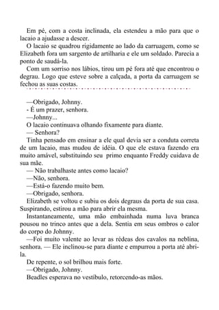 Em pé, com a costa inclinada, ela estendeu a mão para que o
lacaio a ajudasse a descer.
O lacaio se quadrou rigidamente ao lado da carruagem, como se
Elizabeth fora um sargento de artilharia e ele um soldado. Parecia a
ponto de saudá-la.
Com um sorriso nos lábios, tirou um pé fora até que encontrou o
degrau. Logo que esteve sobre a calçada, a porta da carruagem se
fechou as suas costas.
—Obrigado, Johnny.
- É um prazer, senhora.
—Johnny...
O lacaio continuava olhando fixamente para diante.
— Senhora?
Tinha pensado em ensinar a ele qual devia ser a conduta correta
de um lacaio, mas mudou de idéia. O que ele estava fazendo era
muito amável, substituindo seu primo enquanto Freddy cuidava de
sua mãe.
— Não trabalhaste antes como lacaio?
—Não, senhora.
—Está-o fazendo muito bem.
—Obrigado, senhora.
Elizabeth se voltou e subiu os dois degraus da porta de sua casa.
Suspirando, estirou a mão para abrir ela mesma.
Instantaneamente, uma mão embainhada numa luva branca
pousou no trinco antes que a dela. Sentia em seus ombros o calor
do corpo do Johnny.
—Foi muito valente ao levar as rédeas dos cavalos na neblina,
senhora. — Ele inclinou-se para diante e empurrou a porta até abri-
la.
De repente, o sol brilhou mais forte.
—Obrigado, Johnny.
Beadles esperava no vestíbulo, retorcendo-as mãos.
 