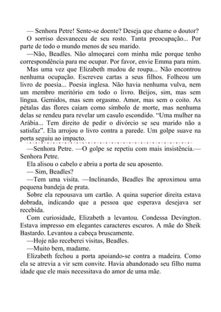 — Senhora Petre! Sente-se doente? Deseja que chame o doutor?
O sorriso desvaneceu de seu rosto. Tanta preocupação... Por
parte de todo o mundo menos de seu marido.
—Não, Beadles. Não almoçarei com minha mãe porque tenho
correspondência para me ocupar. Por favor, envie Emma para mim.
Mas uma vez que Elizabeth mudou de roupa... Não encontrou
nenhuma ocupação. Escreveu cartas a seus filhos. Folheou um
livro de poesia... Poesia inglesa. Não havia nenhuma vulva, nem
um membro meritório em todo o livro. Beijos, sim, mas sem
língua. Gemidos, mas sem orgasmo. Amor, mas sem o coito. As
pétalas das flores caíam como símbolo de morte, mas nenhuma
delas se rendeu para revelar um casulo escondido. “Uma mulher na
Arábia... Tem direito de pedir o divórcio se seu marido não a
satisfaz”. Ela arrojou o livro contra a parede. Um golpe suave na
porta seguiu ao impacto.
—Senhora Petre. —O golpe se repetiu com mais insistência.—
Senhora Petre.
Ela alisou o cabelo e abriu a porta de seu aposento.
— Sim, Beadles?
—Tem uma visita. —Inclinando, Beadles lhe aproximou uma
pequena bandeja de prata.
Sobre ela repousava um cartão. A quina superior direita estava
dobrada, indicando que a pessoa que esperava desejava ser
recebida.
Com curiosidade, Elizabeth a levantou. Condessa Devington.
Estava impresso em elegantes caracteres escuros. A mãe do Sheik
Bastardo. Levantou a cabeça bruscamente.
—Hoje não receberei visitas, Beadles.
—Muito bem, madame.
Elizabeth fechou a porta apoiando-se contra a madeira. Como
ela se atrevia a vir sem convite. Havia abandonado seu filho numa
idade que ele mais necessitava do amor de uma mãe.
 