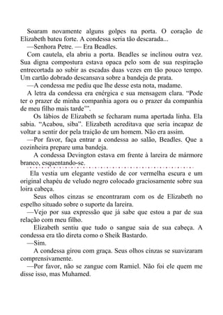 Soaram novamente alguns golpes na porta. O coração de
Elizabeth bateu forte. A condessa seria tão descarada...
—Senhora Petre. — Era Beadles.
Com cautela, ela abriu a porta. Beadles se inclinou outra vez.
Sua digna compostura estava opaca pelo som de sua respiração
entrecortada ao subir as escadas duas vezes em tão pouco tempo.
Um cartão dobrado descansava sobre a bandeja de prata.
—A condessa me pediu que lhe desse esta nota, madame.
A letra da condessa era enérgica e sua mensagem clara. “Pode
ter o prazer de minha companhia agora ou o prazer da companhia
de meu filho mais tarde’”.
Os lábios de Elizabeth se fecharam numa apertada linha. Ela
sabia. “Acabou, siba”. Elizabeth acreditava que seria incapaz de
voltar a sentir dor pela traição de um homem. Não era assim.
—Por favor, faça entrar a condessa ao salão, Beadles. Que a
cozinheira prepare uma bandeja.
A condessa Devington estava em frente à lareira de mármore
branco, esquentando-se.
Ela vestia um elegante vestido de cor vermelha escura e um
original chapéu de veludo negro colocado graciosamente sobre sua
loira cabeça.
Seus olhos cinzas se encontraram com os de Elizabeth no
espelho situado sobre o suporte da lareira.
—Vejo por sua expressão que já sabe que estou a par de sua
relação com meu filho.
Elizabeth sentiu que tudo o sangue saia de sua cabeça. A
condessa era tão direta como o Sheik Bastardo.
—Sim.
A condessa girou com graça. Seus olhos cinzas se suavizaram
comprensivamente.
—Por favor, não se zangue com Ramiel. Não foi ele quem me
disse isso, mas Muhamed.
 