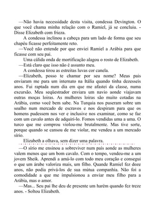 —Não havia necessidade desta visita, condessa Devington. O
que você chama minha relação com o Ramiel, já se concluiu. -
Disse Elizabeth com frieza.
A condessa inclinou a cabeça para um lado de forma que seu
chapéu ficasse perfeitamente reto.
—Você não entende por que enviei Ramiel a Arábia para que
ficasse com seu pai.
Uma cálida onda de mortificação alagou o rosto de Elizabeth.
—Está claro que isso não é assunto meu.
A condessa tirou as estreitas luvas cor canela.
—Elizabeth, posso te chamar por seu nome? Meus pais
enviaram me para um internato na Itália quando tinha dezesseis
anos. Fui raptada num dia em que me afastei da classe, numa
excursão. Meu seqüestrador enviara um navio aonde viajavam
outras moças loiras. As mulheres loiras são muito cotadas na
Arábia, como você bem sabe. Na Turquia nos puseram sobre um
soalho num mercado de escravos e nos despiram para que os
homens pudessem nos ver e inclusive nos examinar, como se faz
com um cavalo antes de adquiri-lo. Fomos vendidas uma a uma. O
turco que me comprou violou-me brutalmente. Mas tive sorte,
porque quando se cansou de me violar, me vendeu a um mercado
sírio.
Elizabeth a olhava, sem dizer uma palavra.
—O sírio me ensinou a sobreviver num país aonde as mulheres
valem menos que um bom cavalo. Com o tempo, vendeu-me a um
jovem Sheik. Aprendi a amá-lo com todo meu coração e consegui
o que um árabe valoriza mais, um filho. Quande Ramiel fez doze
anos, não podia privá-los de sua mútua companhia. Não foi a
comodidade a que me impulsionou a enviar meu filho para a
Arábia, mas o amor.
—Mas... Seu pai lhe deu de presente um harém quando fez treze
anos. - Soltou Elizabeth.
 