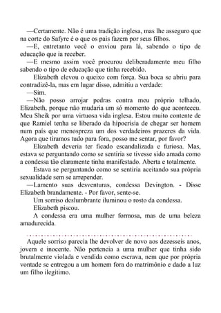 —Certamente. Não é uma tradição inglesa, mas lhe asseguro que
na corte do Safyre é o que os pais fazem por seus filhos.
—E, entretanto você o enviou para lá, sabendo o tipo de
educação que ia receber.
—E mesmo assim você procurou deliberadamente meu filho
sabendo o tipo de educação que tinha recebido.
Elizabeth elevou o queixo com força. Sua boca se abriu para
contradizê-la, mas em lugar disso, admitiu a verdade:
—Sim.
—Não posso arrojar pedras contra meu próprio telhado,
Elizabeth, porque não mudaria um só momento do que aconteceu.
Meu Sheik por uma virtuosa vida inglesa. Estou muito contente de
que Ramiel tenha se liberado da hipocrisia de chegar ser homem
num país que menospreza um dos verdadeiros prazeres da vida.
Agora que tiramos tudo para fora, posso me sentar, por favor?
Elizabeth deveria ter ficado escandalizada e furiosa. Mas,
estava se perguntando como se sentiria se tivesse sido amada como
a condessa tão claramente tinha manifestado. Aberta e totalmente.
Estava se perguntando como se sentiria aceitando sua própria
sexualidade sem se arrepender.
—Lamento suas desventuras, condessa Devington. - Disse
Elizabeth brandamente. - Por favor, sente-se.
Um sorriso deslumbrante iluminou o rosto da condessa.
Elizabeth piscou.
A condessa era uma mulher formosa, mas de uma beleza
amadurecida.
Aquele sorriso parecia lhe devolver de novo aos dezesseis anos,
jovem e inocente. Não pertencia a uma mulher que tinha sido
brutalmente violada e vendida como escrava, nem que por própria
vontade se entregou a um homem fora do matrimônio e dado a luz
um filho ilegítimo.
 