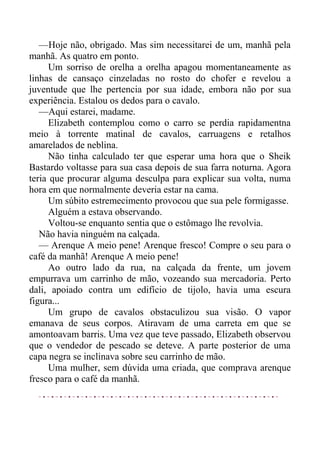 —Hoje não, obrigado. Mas sim necessitarei de um, manhã pela
manhã. As quatro em ponto.
Um sorriso de orelha a orelha apagou momentaneamente as
linhas de cansaço cinzeladas no rosto do chofer e revelou a
juventude que lhe pertencia por sua idade, embora não por sua
experiência. Estalou os dedos para o cavalo.
—Aqui estarei, madame.
Elizabeth contemplou como o carro se perdia rapidamentna
meio à torrente matinal de cavalos, carruagens e retalhos
amarelados de neblina.
Não tinha calculado ter que esperar uma hora que o Sheik
Bastardo voltasse para sua casa depois de sua farra noturna. Agora
teria que procurar alguma desculpa para explicar sua volta, numa
hora em que normalmente deveria estar na cama.
Um súbito estremecimento provocou que sua pele formigasse.
Alguém a estava observando.
Voltou-se enquanto sentia que o estômago lhe revolvia.
Não havia ninguém na calçada.
— Arenque A meio pene! Arenque fresco! Compre o seu para o
café da manhã! Arenque A meio pene!
Ao outro lado da rua, na calçada da frente, um jovem
empurrava um carrinho de mão, vozeando sua mercadoria. Perto
dali, apoiado contra um edifício de tijolo, havia uma escura
figura...
Um grupo de cavalos obstaculizou sua visão. O vapor
emanava de seus corpos. Atiravam de uma carreta em que se
amontoavam barris. Uma vez que teve passado, Elizabeth observou
que o vendedor de pescado se deteve. A parte posterior de uma
capa negra se inclinava sobre seu carrinho de mão.
Uma mulher, sem dúvida uma criada, que comprava arenque
fresco para o café da manhã.
 