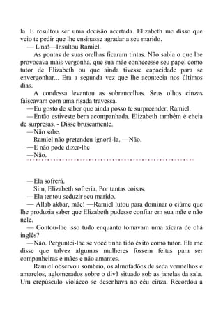 la. E resultou ser uma decisão acertada. Elizabeth me disse que
veio te pedir que lhe ensinasse agradar a seu marido.
— L'na!—Insultou Ramiel.
As pontas de suas orelhas ficaram tintas. Não sabia o que lhe
provocava mais vergonha, que sua mãe conhecesse seu papel como
tutor de Elizabeth ou que ainda tivesse capacidade para se
envergonhar... Era a segunda vez que lhe acontecia nos últimos
dias.
A condessa levantou as sobrancelhas. Seus olhos cinzas
faiscavam com uma risada travessa.
—Eu gosto de saber que ainda posso te surpreender, Ramiel.
—Então estiveste bem acompanhada. Elizabeth também é cheia
de surpresas. - Disse bruscamente.
—Não sabe.
Ramiel não pretendeu ignorá-la. —Não.
—E não pode dizer-lhe
—Não.
—Ela sofrerá.
Sim, Elizabeth sofreria. Por tantas coisas.
—Ela tentou seduzir seu marido.
— Allab akbar, mãe! —Ramiel lutou para dominar o ciúme que
lhe produzia saber que Elizabeth pudesse confiar em sua mãe e não
nele.
— Contou-lhe isso tudo enquanto tomavam uma xícara de chá
inglês?
—Não. Perguntei-lhe se você tinha tido êxito como tutor. Ela me
disse que talvez algumas mulheres fossem feitas para ser
companheiras e mães e não amantes.
Ramiel observou sombrio, os almofadões de seda vermelhos e
amarelos, aglomerados sobre o divã situado sob as janelas da sala.
Um crepúsculo violáceo se desenhava no céu cinza. Recordou a
 
