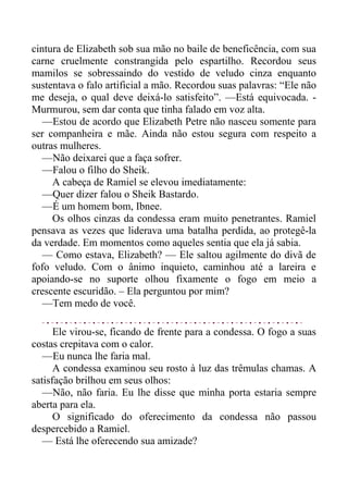 cintura de Elizabeth sob sua mão no baile de beneficência, com sua
carne cruelmente constrangida pelo espartilho. Recordou seus
mamilos se sobressaindo do vestido de veludo cinza enquanto
sustentava o falo artificial a mão. Recordou suas palavras: “Ele não
me deseja, o qual deve deixá-lo satisfeito”. —Está equivocada. -
Murmurou, sem dar conta que tinha falado em voz alta.
—Estou de acordo que Elizabeth Petre não nasceu somente para
ser companheira e mãe. Ainda não estou segura com respeito a
outras mulheres.
—Não deixarei que a faça sofrer.
—Falou o filho do Sheik.
A cabeça de Ramiel se elevou imediatamente:
—Quer dizer falou o Sheik Bastardo.
—É um homem bom, Ibnee.
Os olhos cinzas da condessa eram muito penetrantes. Ramiel
pensava as vezes que liderava uma batalha perdida, ao protegê-la
da verdade. Em momentos como aqueles sentia que ela já sabia.
— Como estava, Elizabeth? — Ele saltou agilmente do divã de
fofo veludo. Com o ânimo inquieto, caminhou até a lareira e
apoiando-se no suporte olhou fixamente o fogo em meio a
crescente escuridão. – Ela perguntou por mim?
—Tem medo de você.
Ele virou-se, ficando de frente para a condessa. O fogo a suas
costas crepitava com o calor.
—Eu nunca lhe faria mal.
A condessa examinou seu rosto à luz das trêmulas chamas. A
satisfação brilhou em seus olhos:
—Não, não faria. Eu lhe disse que minha porta estaria sempre
aberta para ela.
O significado do oferecimento da condessa não passou
despercebido a Ramiel.
— Está lhe oferecendo sua amizade?
 